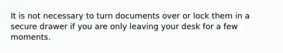 It is not necessary to turn documents over or lock them in a secure drawer if you are only leaving your desk for a few moments.