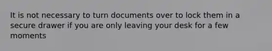 It is not necessary to turn documents over to lock them in a secure drawer if you are only leaving your desk for a few moments