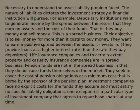 Necessary to understand the asset liability problem faced. The nature of liabilities dictates the investment strategy a financial institution will pursue. For example:​ Depositary institutions want to generate income by the spread between the return that they earn on assets and the cost of their funds. That is they buy money and sell money. This is a spread business. Their objective is to sell money for more than it costs to buy money. They want to earn a positive spread between the assets it invests in. (They provide loans at a higher interest rate than the rate they pay depositors). Life insurance companies and to certain extent property and casualty insurance companies are in spread business. Pension funds are not in the spread business in that they do not raise funds themselves in the market. They seek to cover the cost of pension obligations at a minimum cost that is borne by the sponsor of the pension plan. Investment companies face no explicit costs for the funds they acquire and must satisfy no specific liability obligations; one exception is a particular type of investment company that agrees to repurchase shares at any time.