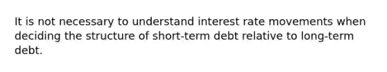 It is not necessary to understand interest rate movements when deciding the structure of short-term debt relative to long-term debt.