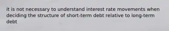 it is not necessary to understand interest rate movements when deciding the structure of short-term debt relative to long-term debt