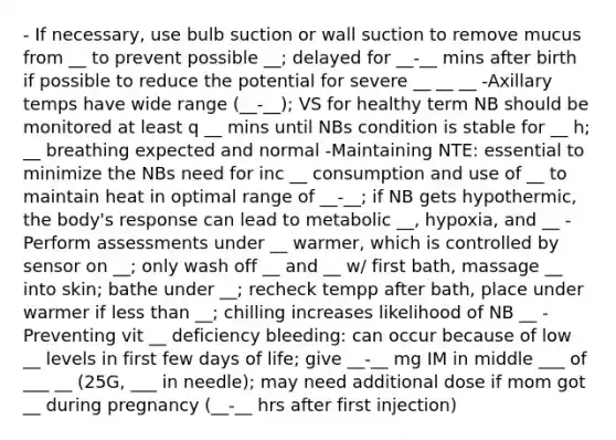 - If necessary, use bulb suction or wall suction to remove mucus from __ to prevent possible __; delayed for __-__ mins after birth if possible to reduce the potential for severe __ __ __ -Axillary temps have wide range (__-__); VS for healthy term NB should be monitored at least q __ mins until NBs condition is stable for __ h; __ breathing expected and normal -Maintaining NTE: essential to minimize the NBs need for inc __ consumption and use of __ to maintain heat in optimal range of __-__; if NB gets hypothermic, the body's response can lead to metabolic __, hypoxia, and __ -Perform assessments under __ warmer, which is controlled by sensor on __; only wash off __ and __ w/ first bath, massage __ into skin; bathe under __; recheck tempp after bath, place under warmer if less than __; chilling increases likelihood of NB __ -Preventing vit __ deficiency bleeding: can occur because of low __ levels in first few days of life; give __-__ mg IM in middle ___ of ___ __ (25G, ___ in needle); may need additional dose if mom got __ during pregnancy (__-__ hrs after first injection)