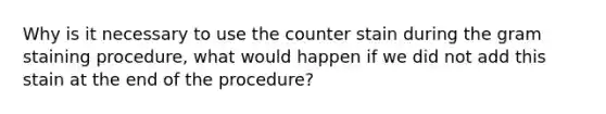 Why is it necessary to use the counter stain during the gram staining procedure, what would happen if we did not add this stain at the end of the procedure?