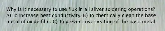 Why is it necessary to use flux in all silver soldering operations? A) To increase heat conductivity. B) To chemically clean the base metal of oxide film. C) To prevent overheating of the base metal.