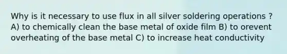 Why is it necessary to use flux in all silver soldering operations ? A) to chemically clean the base metal of oxide film B) to orevent overheating of the base metal C) to increase heat conductivity