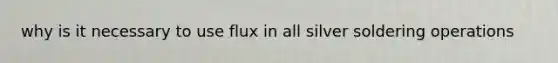 why is it necessary to use flux in all silver soldering operations