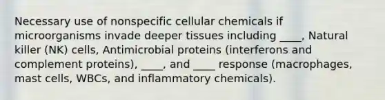 Necessary use of nonspecific cellular chemicals if microorganisms invade deeper tissues including ____, Natural killer (NK) cells, Antimicrobial proteins (interferons and complement proteins), ____, and ____ response (macrophages, mast cells, WBCs, and inflammatory chemicals).