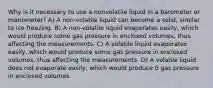 Why is it necessary to use a nonvolatile liquid in a barometer or manometer? A) A non-volatile liquid can become a solid, similar to ice freezing. B) A non-volatile liquid evaporates easily, which would produce some gas pressure in enclosed volumes, thus affecting the measurements. C) A volatile liquid evaporates easily, which would produce some gas pressure in enclosed volumes, thus affecting the measurements. D) A volatile liquid does not evaporate easily, which would produce 0 gas pressure in enclosed volumes.