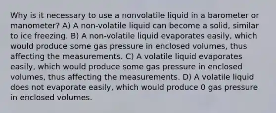 Why is it necessary to use a nonvolatile liquid in a barometer or manometer? A) A non-volatile liquid can become a solid, similar to ice freezing. B) A non-volatile liquid evaporates easily, which would produce some gas pressure in enclosed volumes, thus affecting the measurements. C) A volatile liquid evaporates easily, which would produce some gas pressure in enclosed volumes, thus affecting the measurements. D) A volatile liquid does not evaporate easily, which would produce 0 gas pressure in enclosed volumes.