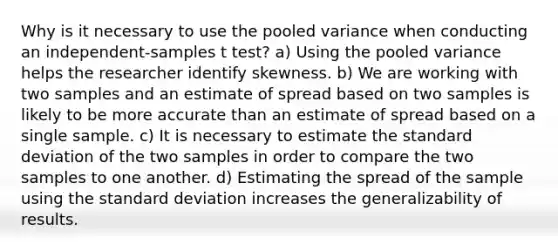 Why is it necessary to use the pooled variance when conducting an independent-samples t test? a) Using the pooled variance helps the researcher identify skewness. b) We are working with two samples and an estimate of spread based on two samples is likely to be more accurate than an estimate of spread based on a single sample. c) It is necessary to estimate the standard deviation of the two samples in order to compare the two samples to one another. d) Estimating the spread of the sample using the standard deviation increases the generalizability of results.