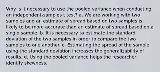 Why is it necessary to use the pooled variance when conducting an independent-samples t test? a. We are working with two samples and an estimate of spread based on two samples is likely to be more accurate than an estimate of spread based on a single sample. b. It is necessary to estimate the standard deviation of the two samples in order to compare the two samples to one another. c. Estimating the spread of the sample using the standard deviation increases the generalizability of results. d. Using the pooled variance helps the researcher identify skewness.