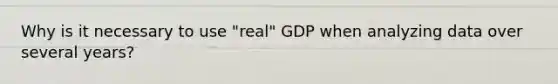 Why is it necessary to use "real" GDP when analyzing data over several years?