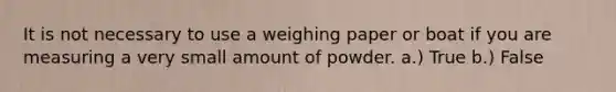 It is not necessary to use a weighing paper or boat if you are measuring a very small amount of powder. a.) True b.) False