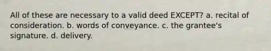 All of these are necessary to a valid deed EXCEPT? a. recital of consideration. b. words of conveyance. c. the grantee's signature. d. delivery.