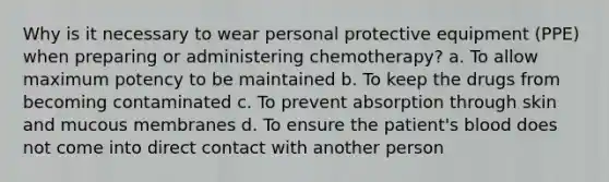 Why is it necessary to wear personal protective equipment (PPE) when preparing or administering chemotherapy? a. To allow maximum potency to be maintained b. To keep the drugs from becoming contaminated c. To prevent absorption through skin and mucous membranes d. To ensure the patient's blood does not come into direct contact with another person