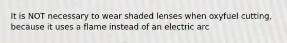 It is NOT necessary to wear shaded lenses when oxyfuel cutting, because it uses a flame instead of an electric arc