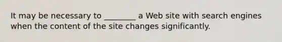 It may be necessary to ________ a Web site with search engines when the content of the site changes significantly.