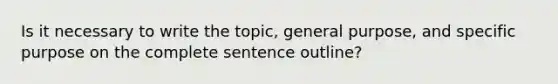 Is it necessary to write the topic, general purpose, and specific purpose on the complete sentence outline?