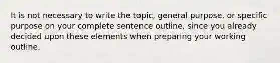 It is not necessary to write the topic, general purpose, or specific purpose on your complete sentence outline, since you already decided upon these elements when preparing your working outline.