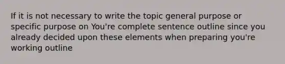 If it is not necessary to write the topic general purpose or specific purpose on You're complete sentence outline since you already decided upon these elements when preparing you're working outline