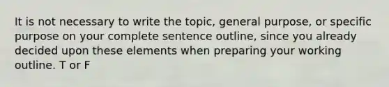 It is not necessary to write the topic, general purpose, or specific purpose on your complete sentence outline, since you already decided upon these elements when preparing your working outline. T or F