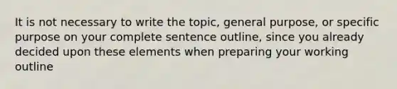 It is not necessary to write the topic, general purpose, or specific purpose on your complete sentence outline, since you already decided upon these elements when preparing your working outline