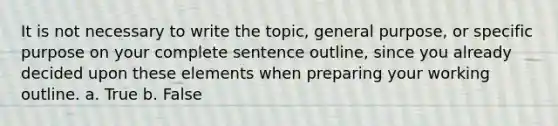 It is not necessary to write the topic, general purpose, or specific purpose on your complete sentence outline, since you already decided upon these elements when preparing your working outline. a. True b. False