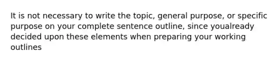 It is not necessary to write the topic, general purpose, or specific purpose on your complete sentence outline, since youalready decided upon these elements when preparing your working outlines