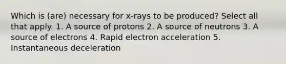 Which is (are) necessary for x-rays to be produced? Select all that apply. 1. A source of protons 2. A source of neutrons 3. A source of electrons 4. Rapid electron acceleration 5. Instantaneous deceleration