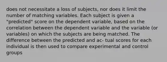 does not necessitate a loss of subjects, nor does it limit the number of matching variables. Each subject is given a "predicted" score on the dependent variable, based on the correlation between the dependent variable and the variable (or variables) on which the subjects are being matched. The difference between the predicted and ac- tual scores for each individual is then used to compare experimental and control groups