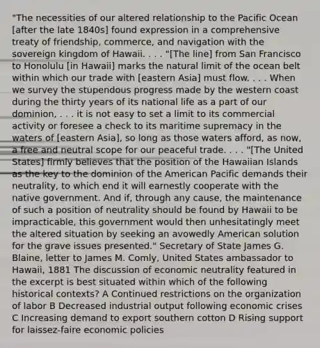 "The necessities of our altered relationship to the Pacific Ocean [after the late 1840s] found expression in a comprehensive treaty of friendship, commerce, and navigation with the sovereign kingdom of Hawaii. . . . "[The line] from San Francisco to Honolulu [in Hawaii] marks the natural limit of the ocean belt within which our trade with [eastern Asia] must flow. . . . When we survey the stupendous progress made by the western coast during the thirty years of its national life as a part of our dominion, . . . it is not easy to set a limit to its commercial activity or foresee a check to its maritime supremacy in the waters of [eastern Asia], so long as those waters afford, as now, a free and neutral scope for our peaceful trade. . . . "[The United States] firmly believes that the position of the Hawaiian Islands as the key to the dominion of the American Pacific demands their neutrality, to which end it will earnestly cooperate with the native government. And if, through any cause, the maintenance of such a position of neutrality should be found by Hawaii to be impracticable, this government would then unhesitatingly meet the altered situation by seeking an avowedly American solution for the grave issues presented." Secretary of State James G. Blaine, letter to James M. Comly, United States ambassador to Hawaii, 1881 The discussion of economic neutrality featured in the excerpt is best situated within which of the following historical contexts? A Continued restrictions on the organization of labor B Decreased industrial output following economic crises C Increasing demand to export southern cotton D Rising support for laissez-faire economic policies