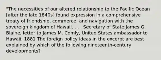 "The necessities of our altered relationship to the Pacific Ocean [after the late 1840s] found expression in a comprehensive treaty of friendship, commerce, and navigation with the sovereign kingdom of Hawaii. . . . Secretary of State James G. Blaine, letter to James M. Comly, United States ambassador to Hawaii, 1881 The foreign policy ideas in the excerpt are best explained by which of the following nineteenth-century developments?