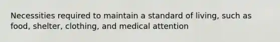 Necessities required to maintain a standard of living, such as food, shelter, clothing, and medical attention