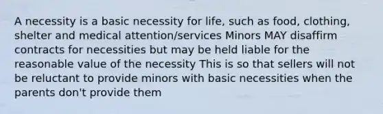 A necessity is a basic necessity for life, such as food, clothing, shelter and medical attention/services Minors MAY disaffirm contracts for necessities but may be held liable for the reasonable value of the necessity This is so that sellers will not be reluctant to provide minors with basic necessities when the parents don't provide them