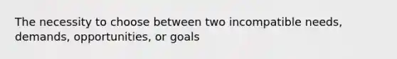 The necessity to choose between two incompatible needs, demands, opportunities, or goals