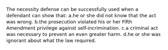 The necessity defense can be successfully used when a defendant can show that: a.he or she did not know that the act was wrong. b.the prosecution violated his or her Fifth Amendment privilege against self-incrimination. c.a criminal act was necessary to prevent an even greater harm. d.he or she was ignorant about what the law required.