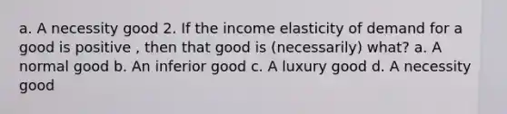 a. A necessity good 2. If the income elasticity of demand for a good is positive , then that good is (necessarily) what? a. A normal good b. An inferior good c. A luxury good d. A necessity good