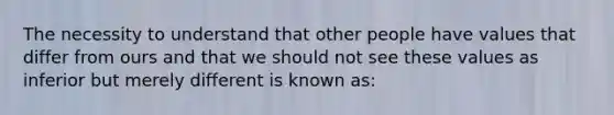 The necessity to understand that other people have values that differ from ours and that we should not see these values as inferior but merely different is known as: