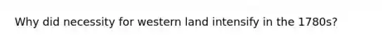 Why did necessity for western land intensify in the 1780s?