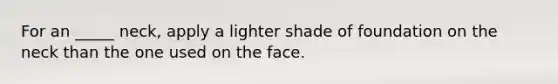 For an _____ neck, apply a lighter shade of foundation on the neck than the one used on the face.