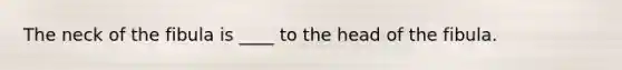 The neck of the fibula is ____ to the head of the fibula.