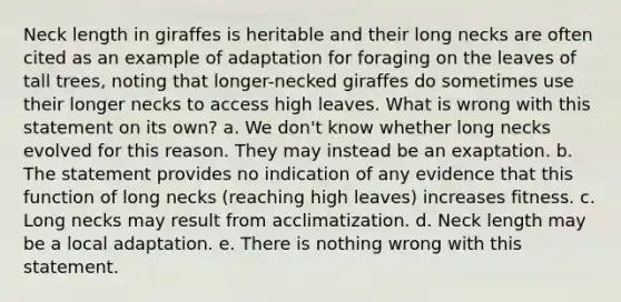 Neck length in giraffes is heritable and their long necks are often cited as an example of adaptation for foraging on the leaves of tall trees, noting that longer-necked giraffes do sometimes use their longer necks to access high leaves. What is wrong with this statement on its own? a. We don't know whether long necks evolved for this reason. They may instead be an exaptation. b. The statement provides no indication of any evidence that this function of long necks (reaching high leaves) increases fitness. c. Long necks may result from acclimatization. d. Neck length may be a local adaptation. e. There is nothing wrong with this statement.