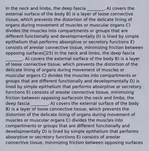 In the neck and limbs, the deep fascia ________. A) covers the external surface of the body B) is a layer of loose connective tissue, which prevents the distortion of the delicate lining of organs during movement of muscles or muscular organs C) divides the muscles into compartments or groups that are different functionally and developmentally D) is lined by simple epithelium that performs absorptive or secretory functions E) consists of areolar connective tissue, minimizing friction between opposing surfaces25) In the neck and limbs, the deep fascia ________. A) covers the external surface of the body B) is a layer of loose connective tissue, which prevents the distortion of the delicate lining of organs during movement of muscles or muscular organs C) divides the muscles into compartments or groups that are different functionally and developmentally D) is lined by simple epithelium that performs absorptive or secretory functions E) consists of areolar connective tissue, minimizing friction between opposing surfacesIn the neck and limbs, the deep fascia ________. A) covers the external surface of the body B) is a layer of loose connective tissue, which prevents the distortion of the delicate lining of organs during movement of muscles or muscular organs C) divides the muscles into compartments or groups that are different functionally and developmentally D) is lined by simple epithelium that performs absorptive or secretory functions E) consists of areolar connective tissue, minimizing friction between opposing surfaces