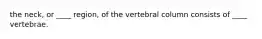 the neck, or ____ region, of the vertebral column consists of ____ vertebrae.