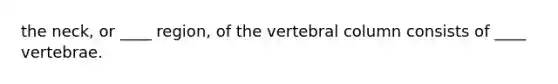 the neck, or ____ region, of the vertebral column consists of ____ vertebrae.