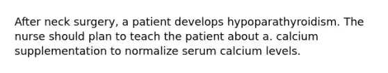 After neck surgery, a patient develops hypoparathyroidism. The nurse should plan to teach the patient about a. calcium supplementation to normalize serum calcium levels.