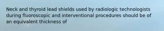 Neck and thyroid lead shields used by radiologic technologists during fluoroscopic and interventional procedures should be of an equivalent thickness of