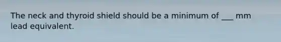 The neck and thyroid shield should be a minimum of ___ mm lead equivalent.