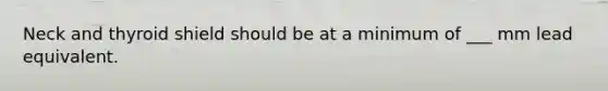 Neck and thyroid shield should be at a minimum of ___ mm lead equivalent.