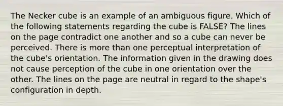 The Necker cube is an example of an ambiguous figure. Which of the following statements regarding the cube is FALSE? The lines on the page contradict one another and so a cube can never be perceived. There is more than one perceptual interpretation of the cube's orientation. The information given in the drawing does not cause perception of the cube in one orientation over the other. The lines on the page are neutral in regard to the shape's configuration in depth.